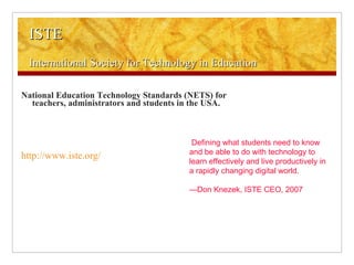 ISTE International Society for Technology in Education National Education Technology Standards (NETS) for teachers, administrators and students in the USA. http://www.iste.org/ Defining what students need to know and be able to do with technology to learn effectively and live productively in a rapidly changing digital world. — Don Knezek, ISTE CEO, 2007 