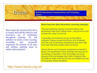 Becta- Becta leads the national (UK) drive to inspire and lead the effective and innovative use of technology throughout learning. It's our ambition to create a more exciting, rewarding and successful experience for learners of all ages and abilities enabling them to achieve their potential. Becta launches Next Generation Learning campaign The overwhelming majority of parents believe new technology helps their children learn - yet just one in five schools are using it to the full. A specially commissioned survey by the polling company Populus shows that 95 per cent of parents think the use of interactive whiteboards and other high tech tools help their children learn at school. Almost 80 per cent of parents questioned on behalf of Becta, the organisation which promotes the best use of technology in education, think technology can bring lessons to life and engage their child in subjects they find difficult, while more than 60 per cent believe the use of computers raises standards. British Educational Communications and Technology Agency http://www.becta.org.uk/ 