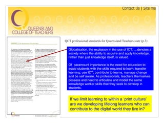 QCT professional standards for Queensland Teachers state (p.3): Globalisation, the explosion in the use of ICT, …denotes a society where the ability to acquire and apply knowledge, rather than just knowledge itself, is valued. Of  paramount importance is the need for education to equip students with the skills required to learn, transfer learning, use ICT, contribute to teams, manage change and be self aware. As professionals, teachers themselves possess and need to articulate and model the same knowledge worker skills that they seek to develop in students.  If we limit learning to within a ‘print culture’ are we developing lifelong learners who can contribute to the digital world they live in? 