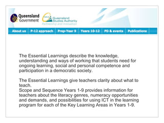 The Essential Learnings describe the knowledge, understanding and ways of working that students need for ongoing learning, social and personal competence and participation in a democratic society. The Essential Learnings give teachers clarity about what to teach. Scope and Sequence Years 1-9 provides information for teachers about the literacy genres, numeracy opportunities and demands, and possibilities for using ICT in the learning program for each of the Key Learning Areas in Years 1-9. 