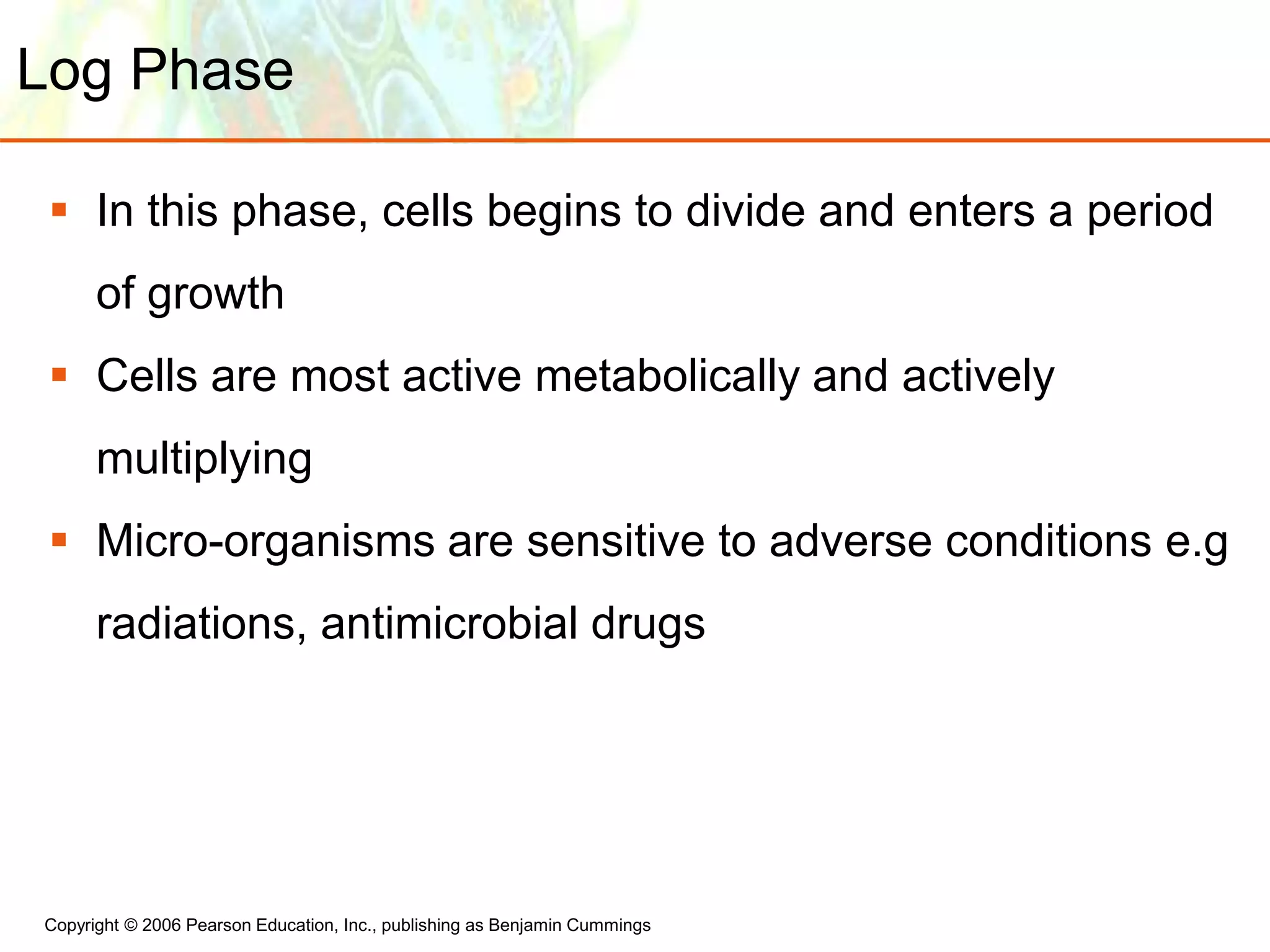 Copyright © 2006 Pearson Education, Inc., publishing as Benjamin Cummings
Log Phase
 In this phase, cells begins to divide and enters a period
of growth
 Cells are most active metabolically and actively
multiplying
 Micro-organisms are sensitive to adverse conditions e.g
radiations, antimicrobial drugs
 