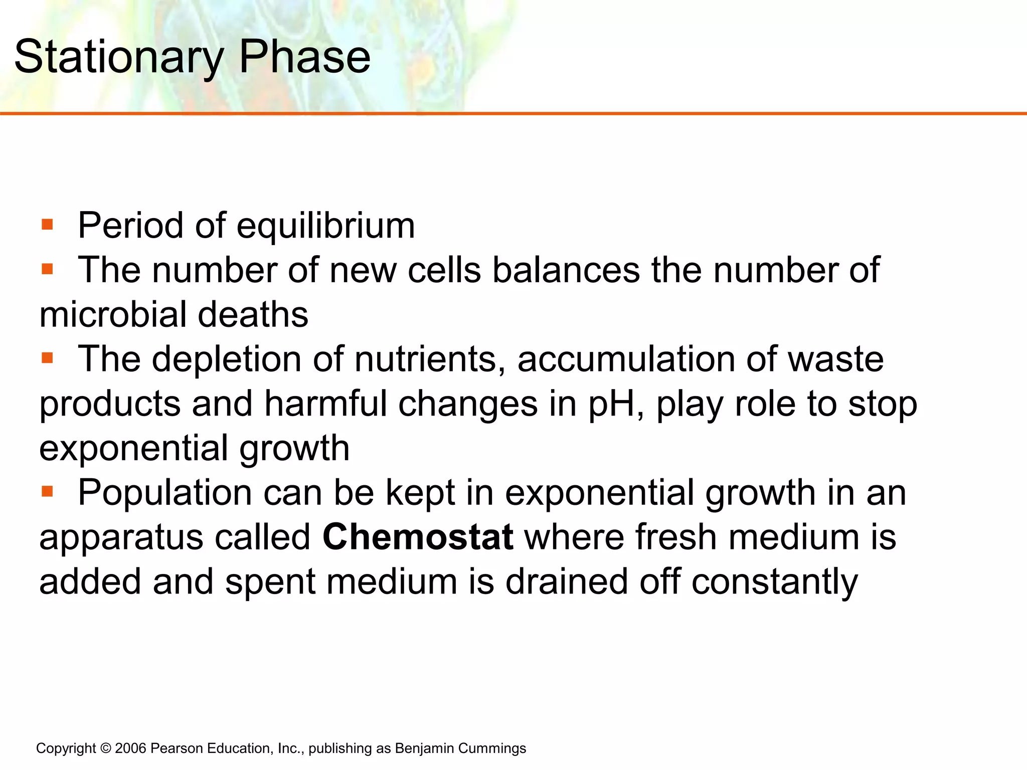 Copyright © 2006 Pearson Education, Inc., publishing as Benjamin Cummings
Stationary Phase
 Period of equilibrium
 The number of new cells balances the number of
microbial deaths
 The depletion of nutrients, accumulation of waste
products and harmful changes in pH, play role to stop
exponential growth
 Population can be kept in exponential growth in an
apparatus called Chemostat where fresh medium is
added and spent medium is drained off constantly
 