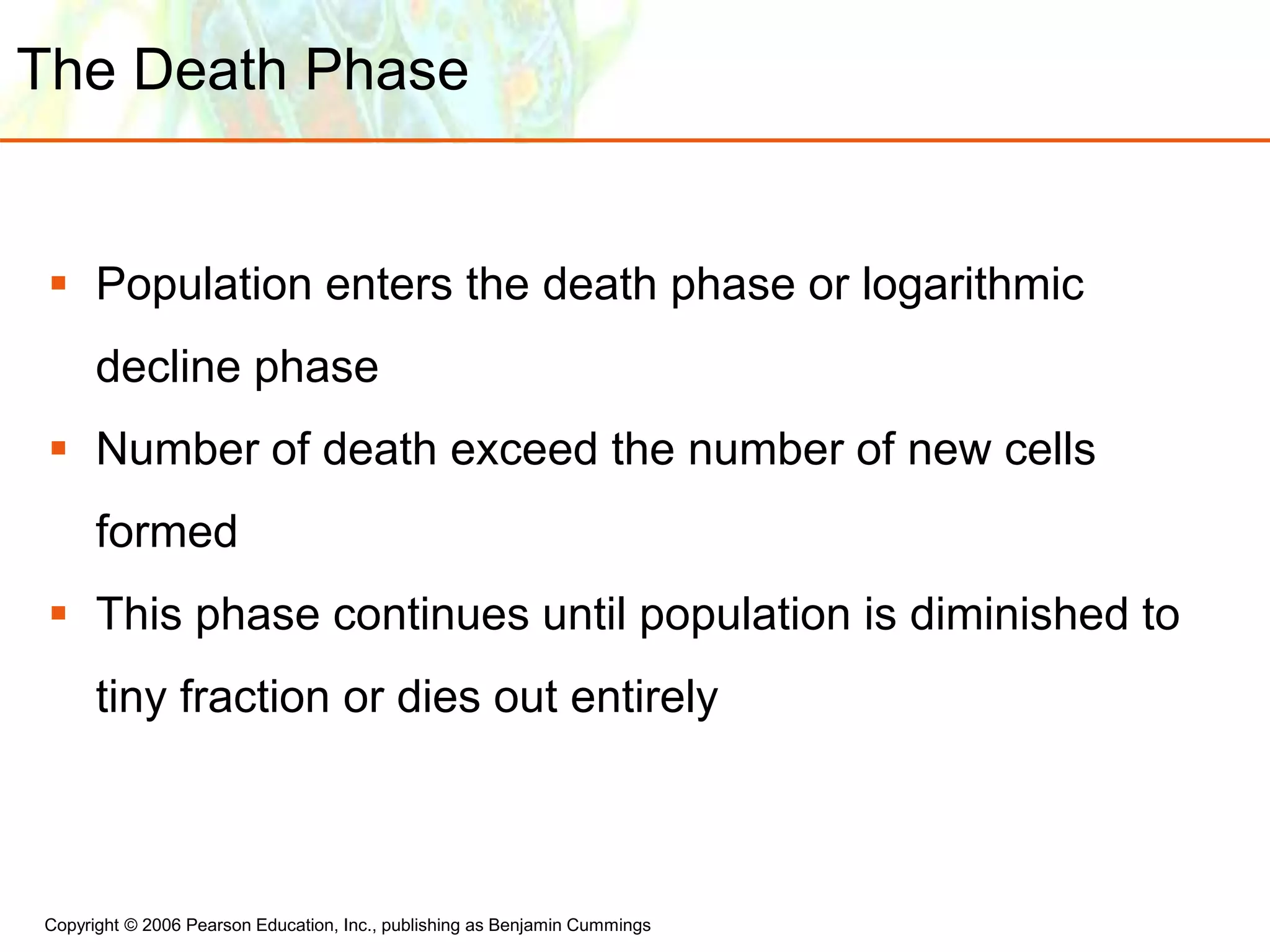 Copyright © 2006 Pearson Education, Inc., publishing as Benjamin Cummings
The Death Phase
 Population enters the death phase or logarithmic
decline phase
 Number of death exceed the number of new cells
formed
 This phase continues until population is diminished to
tiny fraction or dies out entirely
 