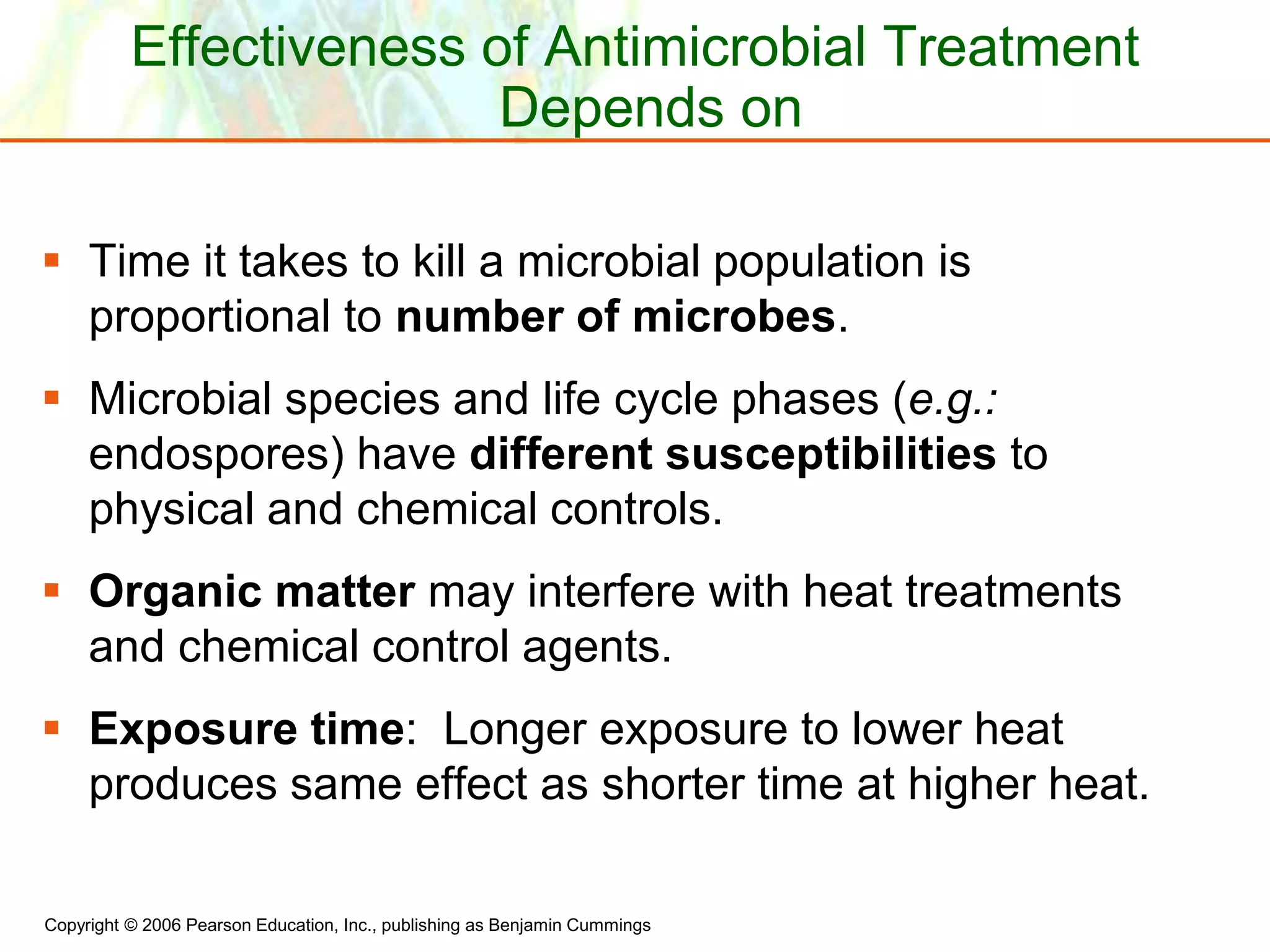 Copyright © 2006 Pearson Education, Inc., publishing as Benjamin Cummings
Effectiveness of Antimicrobial Treatment
Depends on
 Time it takes to kill a microbial population is
proportional to number of microbes.
 Microbial species and life cycle phases (e.g.:
endospores) have different susceptibilities to
physical and chemical controls.
 Organic matter may interfere with heat treatments
and chemical control agents.
 Exposure time: Longer exposure to lower heat
produces same effect as shorter time at higher heat.
 