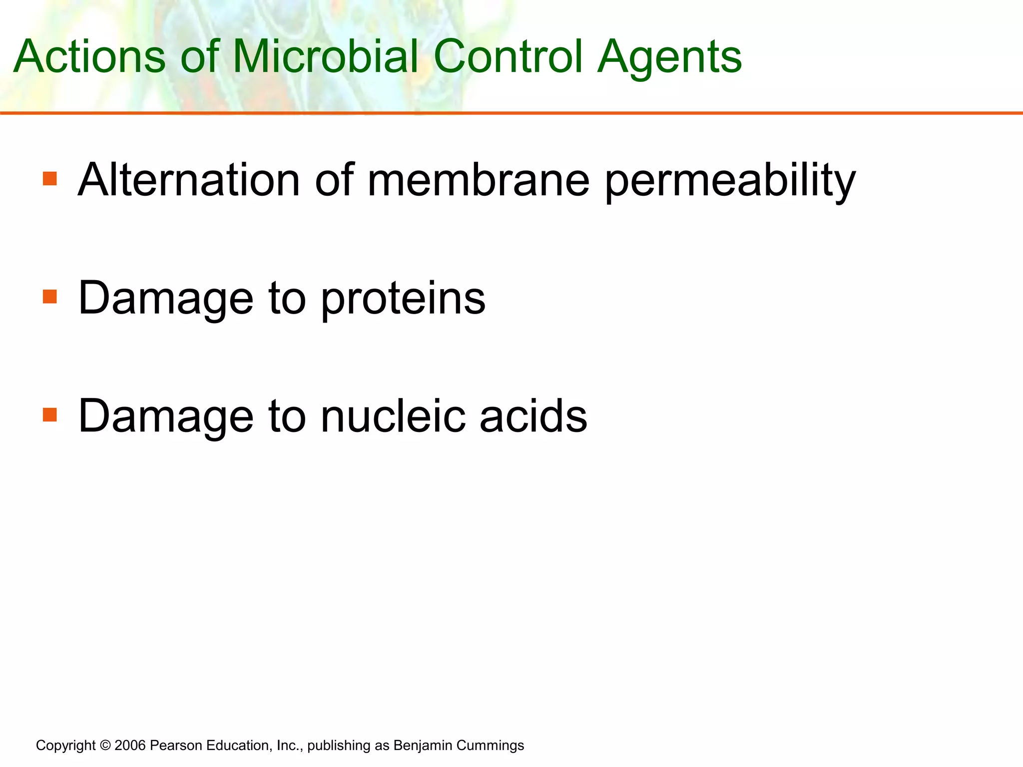 Copyright © 2006 Pearson Education, Inc., publishing as Benjamin Cummings
Actions of Microbial Control Agents
 Alternation of membrane permeability
 Damage to proteins
 Damage to nucleic acids
 