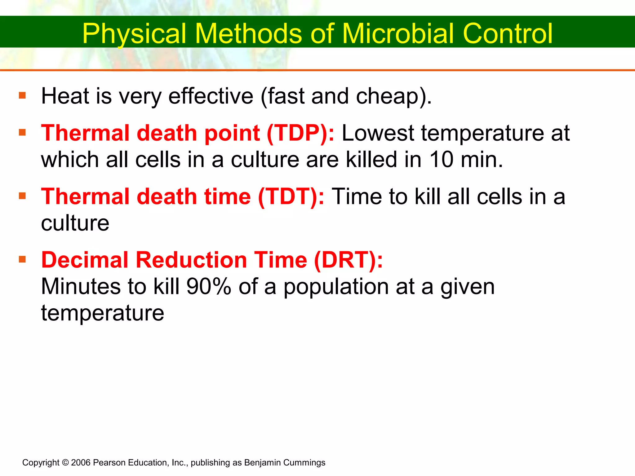 Copyright © 2006 Pearson Education, Inc., publishing as Benjamin Cummings
Physical Methods of Microbial Control
 Heat is very effective (fast and cheap).
 Thermal death point (TDP): Lowest temperature at
which all cells in a culture are killed in 10 min.
 Thermal death time (TDT): Time to kill all cells in a
culture
 Decimal Reduction Time (DRT):
Minutes to kill 90% of a population at a given
temperature
 