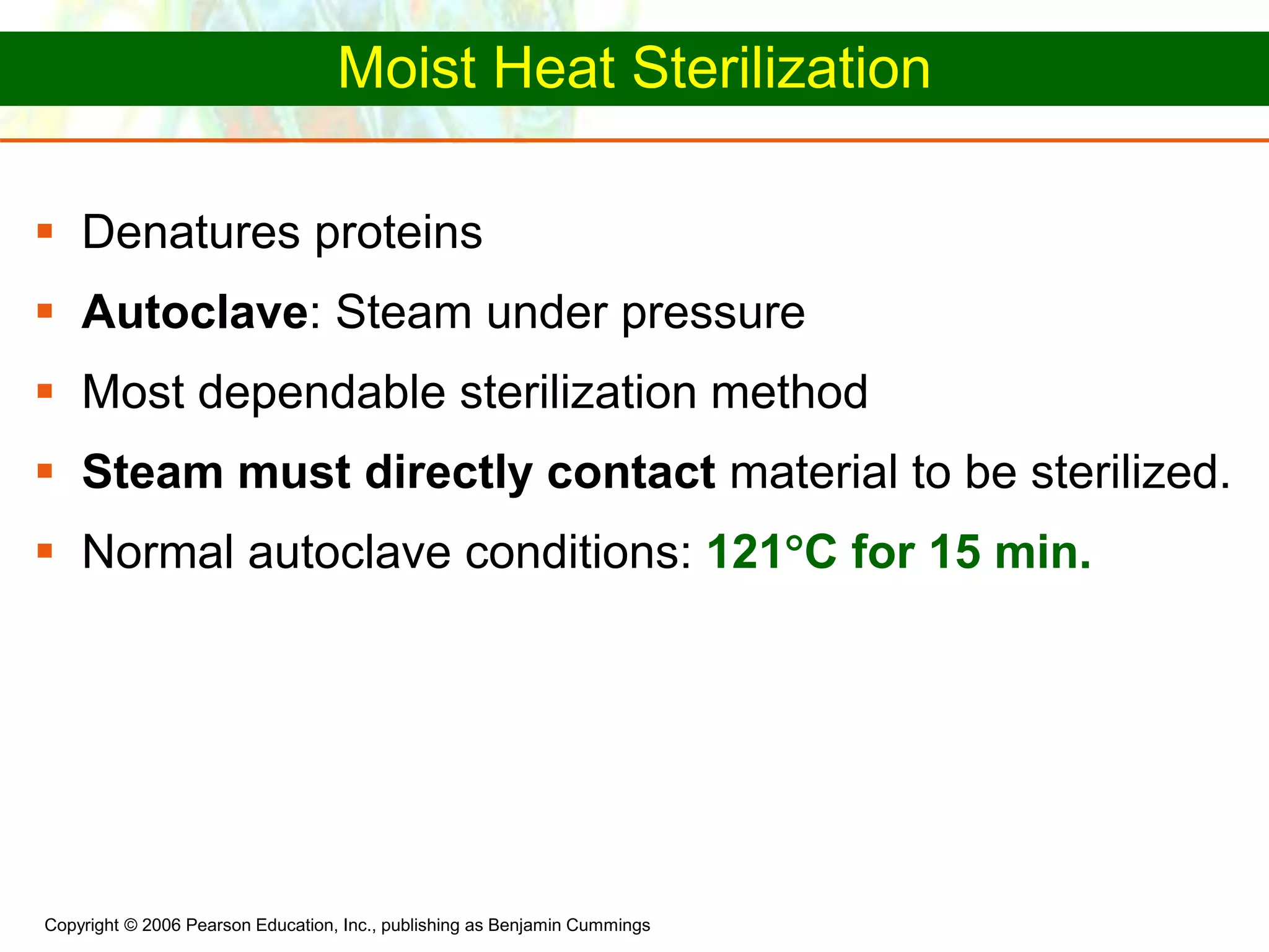 Copyright © 2006 Pearson Education, Inc., publishing as Benjamin Cummings
Moist Heat Sterilization
 Denatures proteins
 Autoclave: Steam under pressure
 Most dependable sterilization method
 Steam must directly contact material to be sterilized.
 Normal autoclave conditions: 121C for 15 min.
 