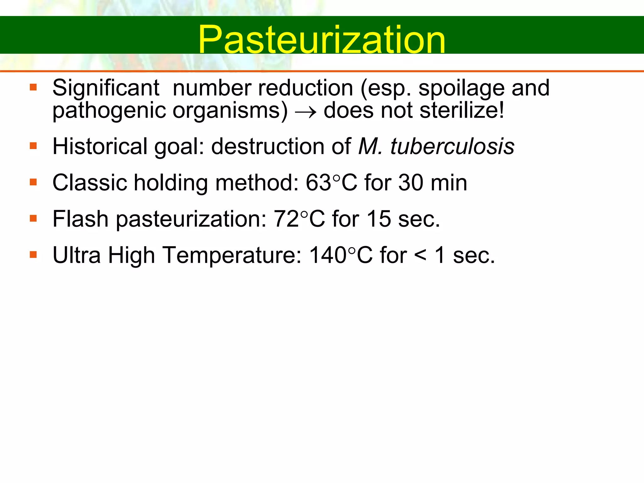 Copyright © 2006 Pearson Education, Inc., publishing as Benjamin Cummings
Pasteurization
 Significant number reduction (esp. spoilage and
pathogenic organisms)  does not sterilize!
 Historical goal: destruction of M. tuberculosis
 Classic holding method: 63C for 30 min
 Flash pasteurization: 72C for 15 sec.
 Ultra High Temperature: 140C for < 1 sec.
 
