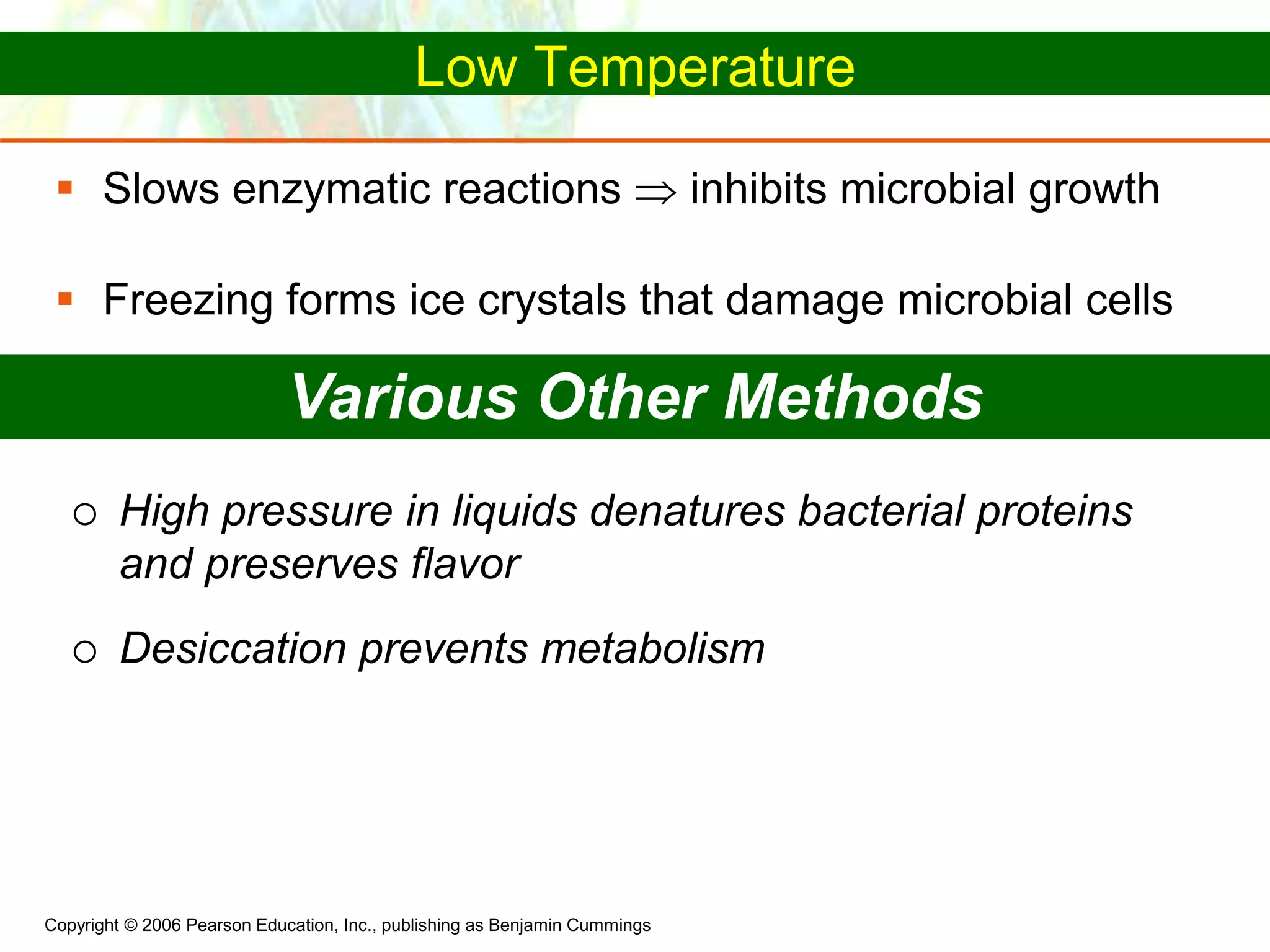 Copyright © 2006 Pearson Education, Inc., publishing as Benjamin Cummings
Low Temperature
 Slows enzymatic reactions  inhibits microbial growth
 Freezing forms ice crystals that damage microbial cells
Various Other Methods
 High pressure in liquids denatures bacterial proteins
and preserves flavor
 Desiccation prevents metabolism
 