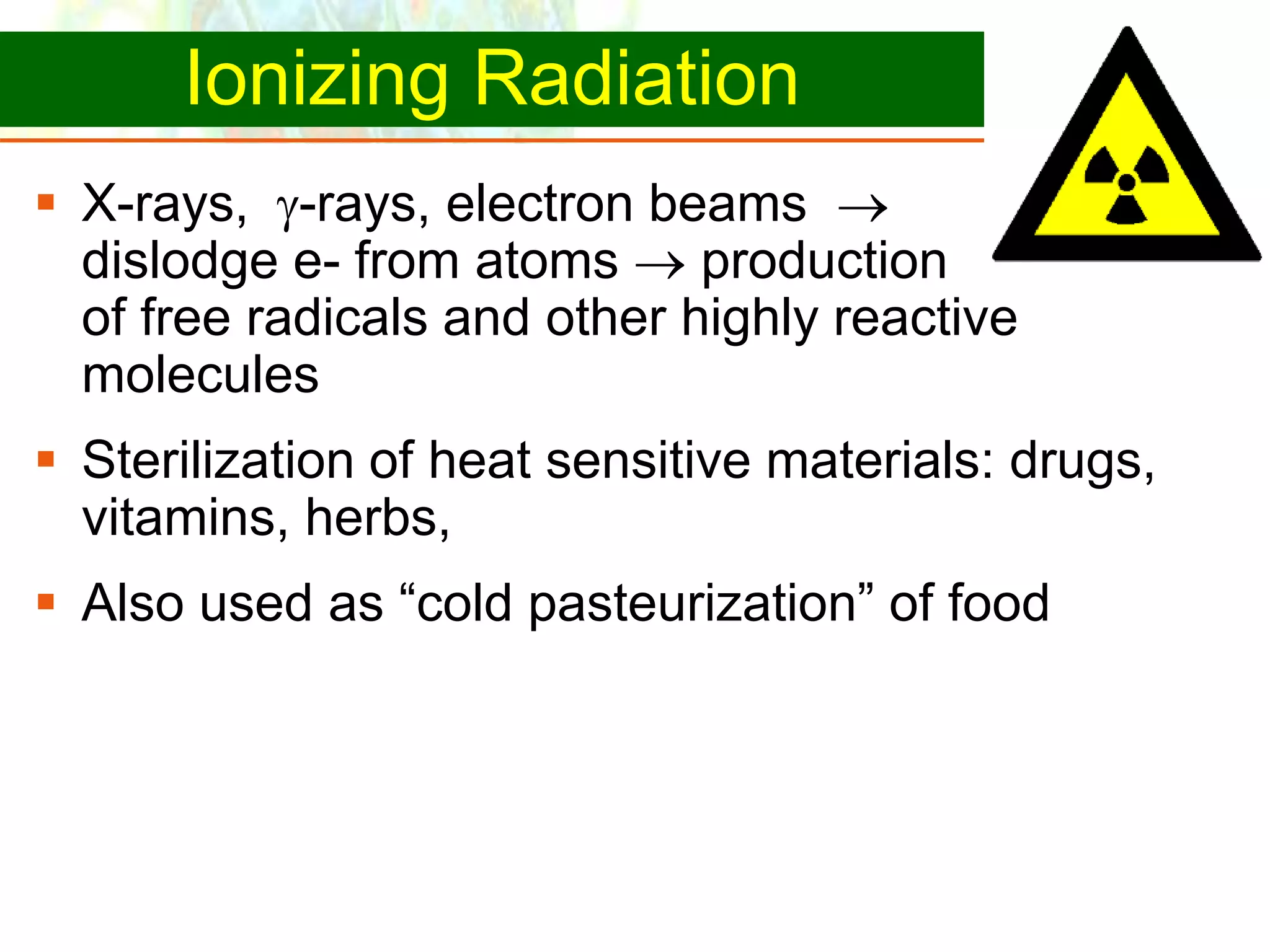 Copyright © 2006 Pearson Education, Inc., publishing as Benjamin Cummings
Ionizing Radiation
 X-rays, -rays, electron beams 
dislodge e- from atoms  production
of free radicals and other highly reactive
molecules
 Sterilization of heat sensitive materials: drugs,
vitamins, herbs,
 Also used as “cold pasteurization” of food
 