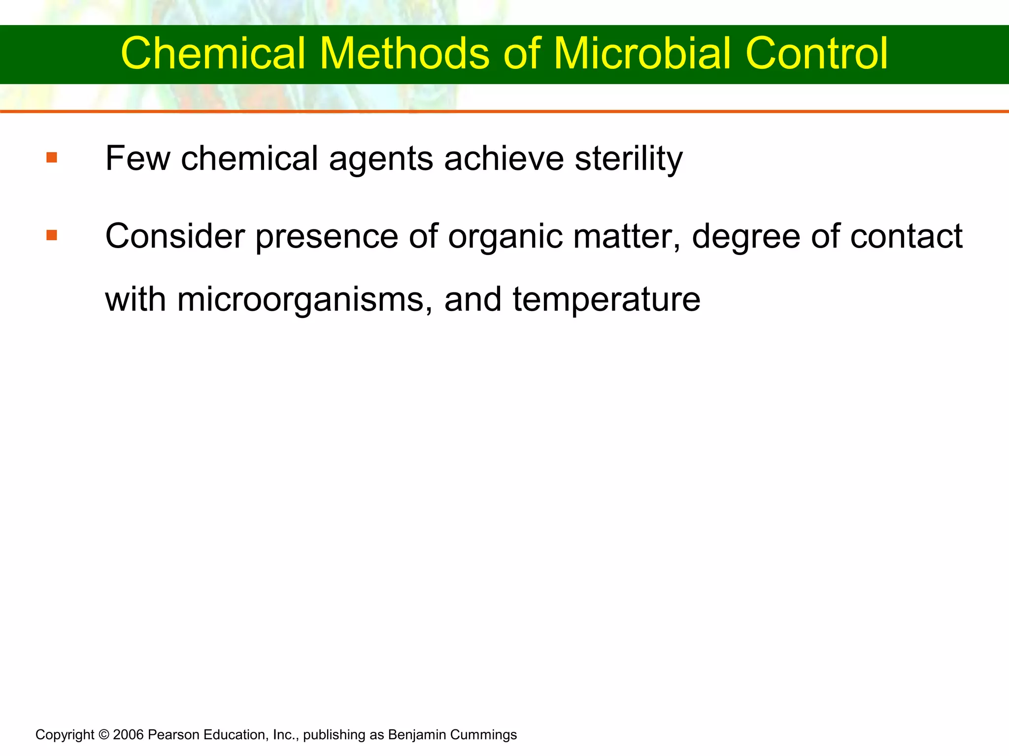 Copyright © 2006 Pearson Education, Inc., publishing as Benjamin Cummings
Chemical Methods of Microbial Control
 Few chemical agents achieve sterility
 Consider presence of organic matter, degree of contact
with microorganisms, and temperature
 