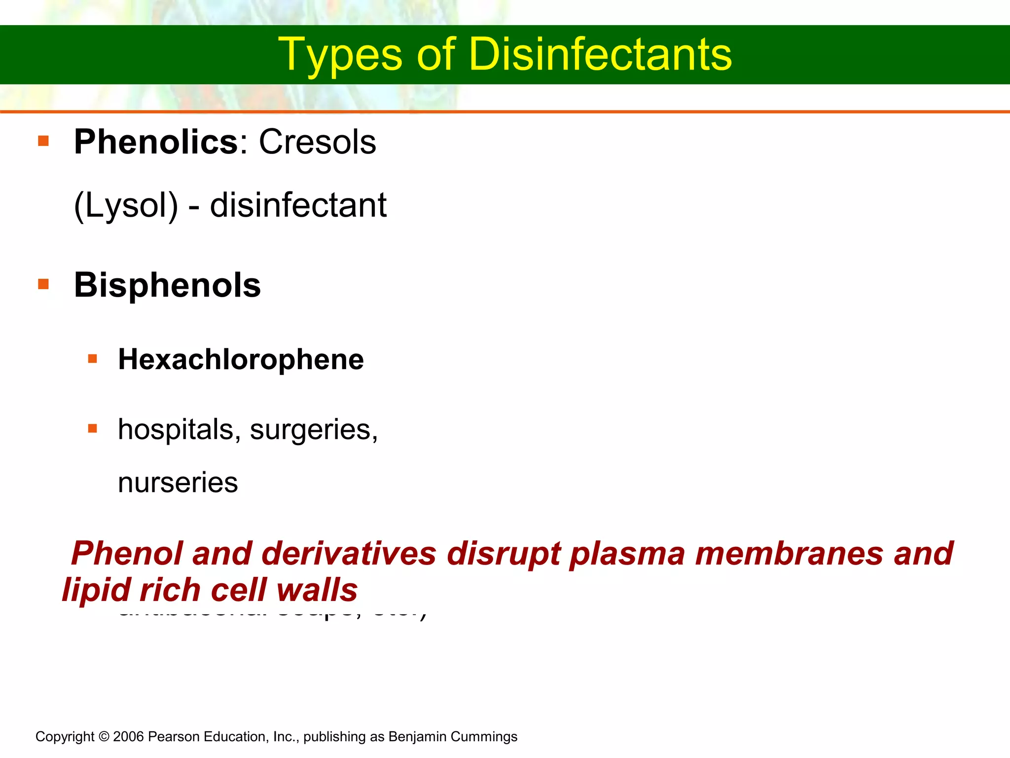 Copyright © 2006 Pearson Education, Inc., publishing as Benjamin Cummings
Types of Disinfectants
 Phenolics: Cresols
(Lysol) - disinfectant
 Bisphenols
 Hexachlorophene
 hospitals, surgeries,
nurseries
 Triclosan (toothpaste,
antibacerial soaps, etc.)
Phenol and derivatives disrupt plasma membranes and
lipid rich cell walls
 
