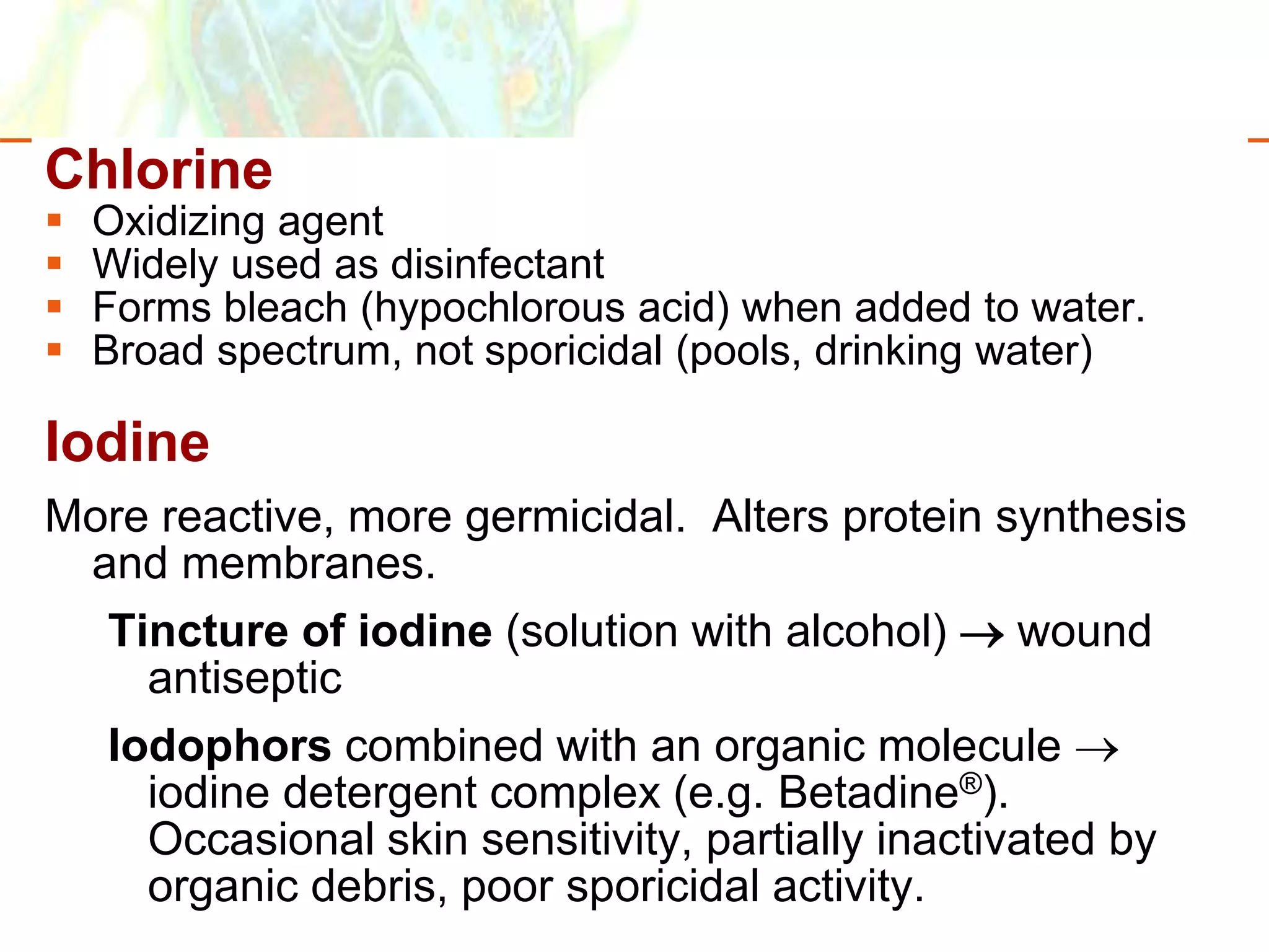 Copyright © 2006 Pearson Education, Inc., publishing as Benjamin Cummings
Chlorine
 Oxidizing agent
 Widely used as disinfectant
 Forms bleach (hypochlorous acid) when added to water.
 Broad spectrum, not sporicidal (pools, drinking water)
Iodine
More reactive, more germicidal. Alters protein synthesis
and membranes.
Tincture of iodine (solution with alcohol)  wound
antiseptic
Iodophors combined with an organic molecule 
iodine detergent complex (e.g. Betadine®).
Occasional skin sensitivity, partially inactivated by
organic debris, poor sporicidal activity.
 
