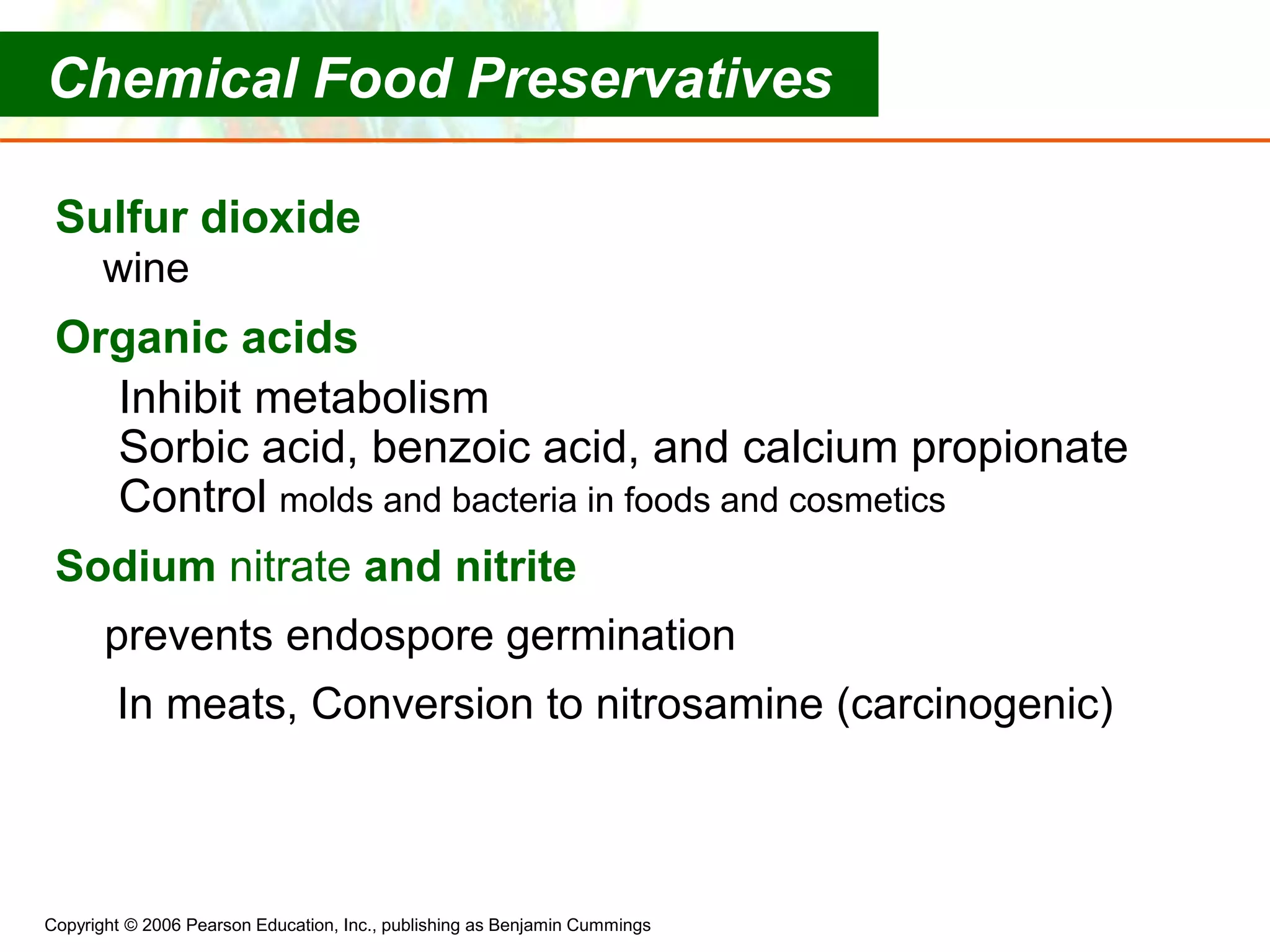 Copyright © 2006 Pearson Education, Inc., publishing as Benjamin Cummings
Sulfur dioxide
wine
Organic acids
Inhibit metabolism
Sorbic acid, benzoic acid, and calcium propionate
Control molds and bacteria in foods and cosmetics
Sodium nitrate and nitrite
prevents endospore germination
In meats, Conversion to nitrosamine (carcinogenic)
Chemical Food Preservatives
 