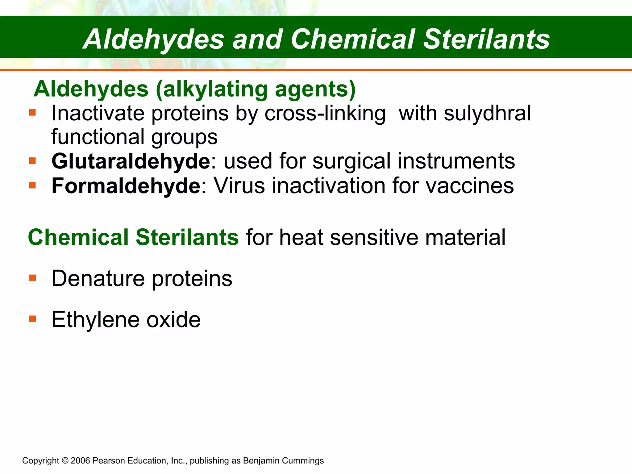 Copyright © 2006 Pearson Education, Inc., publishing as Benjamin Cummings
Aldehydes (alkylating agents)
 Inactivate proteins by cross-linking with sulydhral
functional groups
 Glutaraldehyde: used for surgical instruments
 Formaldehyde: Virus inactivation for vaccines
Chemical Sterilants for heat sensitive material
 Denature proteins
 Ethylene oxide
Aldehydes and Chemical Sterilants
 