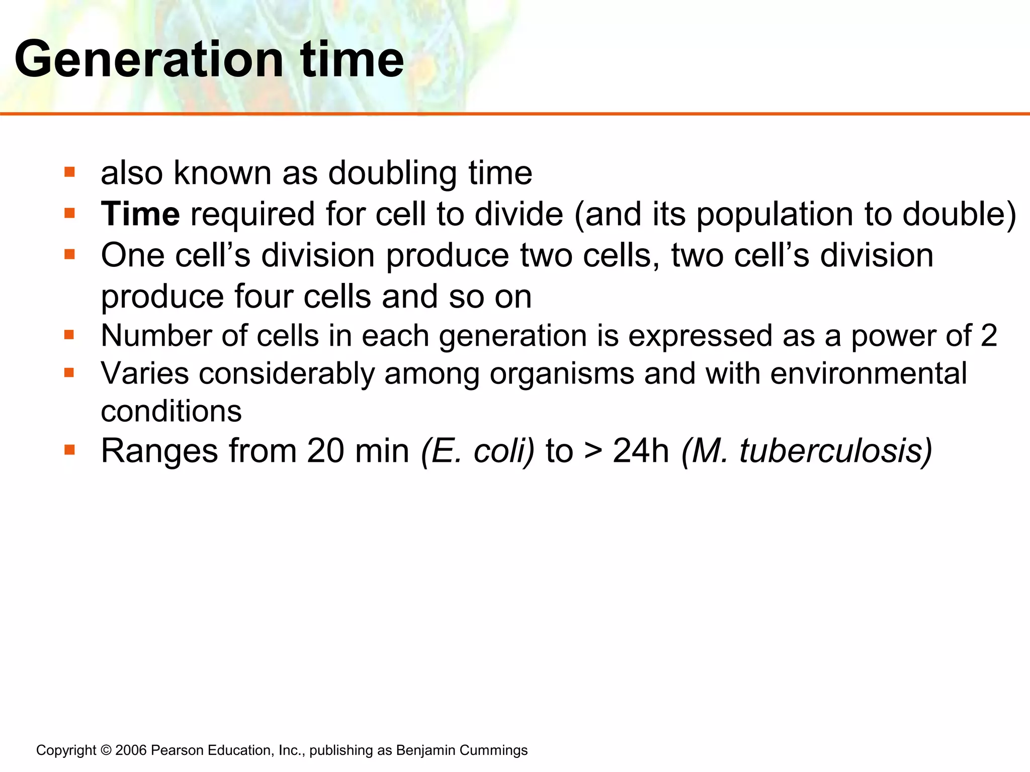 Copyright © 2006 Pearson Education, Inc., publishing as Benjamin Cummings
Generation time
 also known as doubling time
 Time required for cell to divide (and its population to double)
 One cell’s division produce two cells, two cell’s division
produce four cells and so on
 Number of cells in each generation is expressed as a power of 2
 Varies considerably among organisms and with environmental
conditions
 Ranges from 20 min (E. coli) to > 24h (M. tuberculosis)
 
