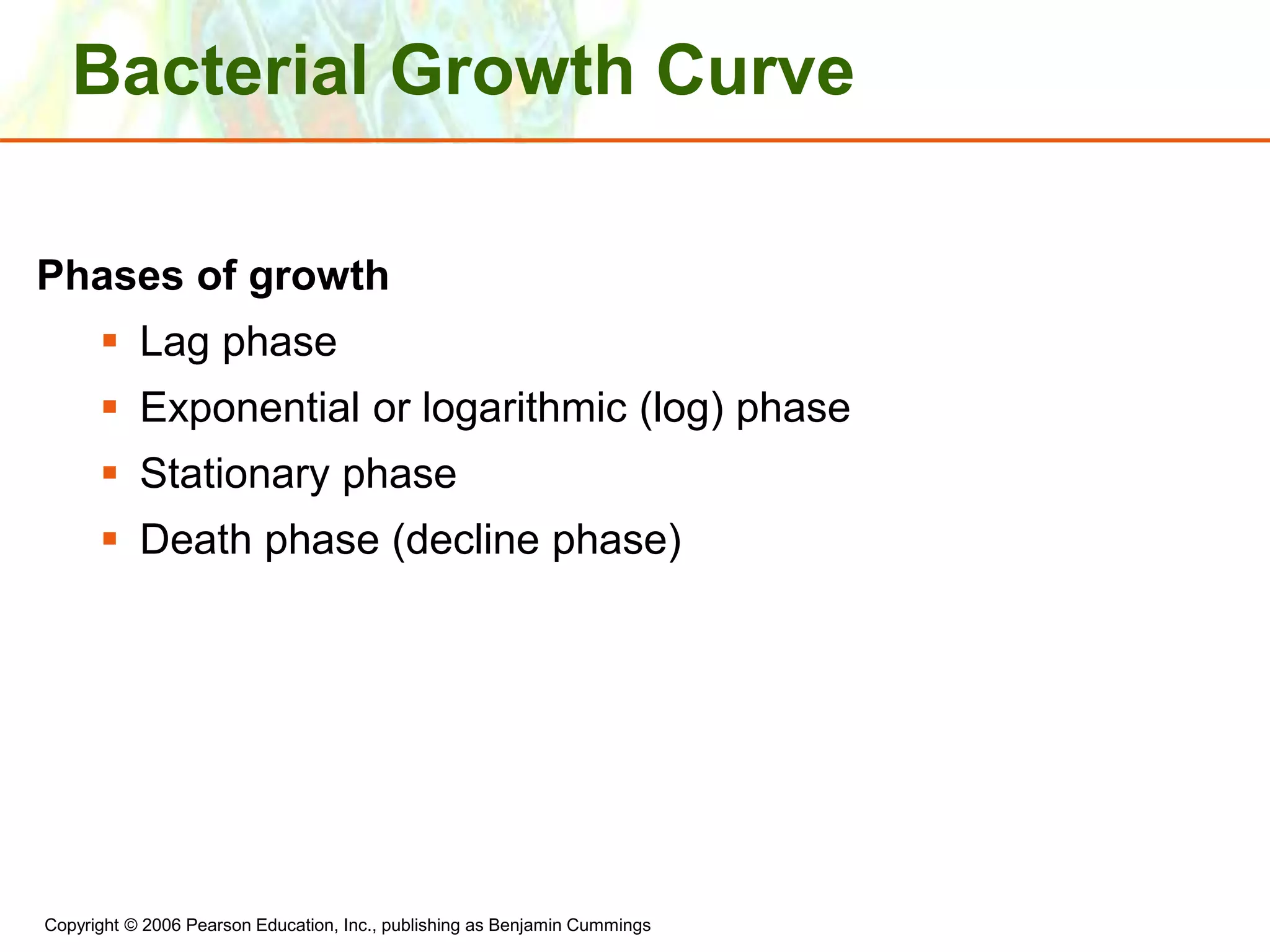 Copyright © 2006 Pearson Education, Inc., publishing as Benjamin Cummings
Bacterial Growth Curve
Phases of growth
 Lag phase
 Exponential or logarithmic (log) phase
 Stationary phase
 Death phase (decline phase)
 