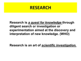 RESEARCH
Research is a quest for knowledge through
diligent search or investigation or
experimentation aimed at the discovery and
interpretation of new knowledge. (WHO)
Research is an art of scientific investigation.
 