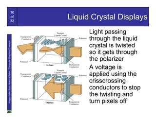 10
                                                  of
                                                  32
                                                                Liquid Crystal Displays
                                                                      Light passing
                                                                      through the liquid
Images taken from Hearn & Baker, “Computer Graphics C version




                                                                      crystal is twisted
                                                                      so it gets through
                                                                      the polarizer
                                                                      A voltage is
                                                                      applied using the
                                                                      crisscrossing
                                                                      conductors to stop
                                                                      the twisting and
                                                                      turn pixels off
 