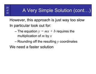 20
of
32
            A Very Simple Solution (cont…)
     However, this approach is just way too slow
     In particular look out for:
        – The equation y = mx + b requires the
          multiplication of m by x
        – Rounding off the resulting y coordinates
     We need a faster solution
 