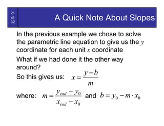 21
of
32
                  A Quick Note About Slopes
     In the previous example we chose to solve
     the parametric line equation to give us the y
     coordinate for each unit x coordinate
     What if we had done it the other way
     around?
                            y -b
     So this gives us: x =
                              m
                yend - y0
     where: m =           and b = y0 - m × x0
                xend - x0
 