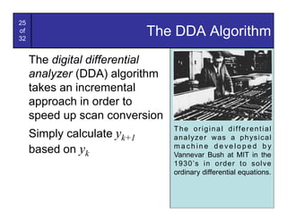 25
of
32
                             The DDA Algorithm
     The digital differential
     analyzer (DDA) algorithm
     takes an incremental
     approach in order to
     speed up scan conversion
                                The original differential
     Simply calculate yk+1      a n a l yze r w as a p h ys i c a l
     based on yk                machine developed by
                                Vannevar Bush at MIT in the
                                1930’s in order to sol ve
                                ordinary differential equations.
 