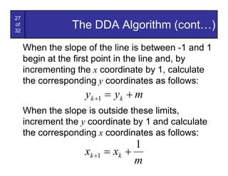 27
of
32
                 The DDA Algorithm (cont…)
     When the slope of the line is between -1 and 1
     begin at the first point in the line and, by
     incrementing the x coordinate by 1, calculate
     the corresponding y coordinates as follows:
                    yk +1 = yk + m
     When the slope is outside these limits,
     increment the y coordinate by 1 and calculate
     the corresponding x coordinates as follows:
                                 1
                    xk +1 = xk +
                                 m
 