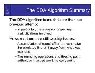 31
of
32
                The DDA Algorithm Summary
     The DDA algorithm is much faster than our
     previous attempt
        – In particular, there are no longer any
          multiplications involved
     However, there are still two big issues:
        – Accumulation of round-off errors can make
          the pixelated line drift away from what was
          intended
        – The rounding operations and floating point
          arithmetic involved are time consuming
 