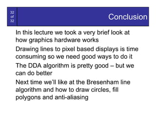 32
of
32
                                      Conclusion
     In this lecture we took a very brief look at
     how graphics hardware works
     Drawing lines to pixel based displays is time
     consuming so we need good ways to do it
     The DDA algorithm is pretty good – but we
     can do better
     Next time we’ll like at the Bresenham line
     algorithm and how to draw circles, fill
     polygons and anti-aliasing
 