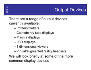 5
of
32
                                   Output Devices
     There are a range of output devices
     currently available:
        – Printers/plotters
        – Cathode ray tube displays
        – Plasma displays
        – LCD displays
        – 3 dimensional viewers
        – Virtual/augmented reality headsets
     We will look briefly at some of the more
     common display devices
 
