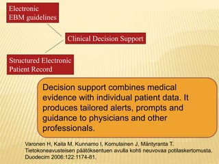 Electronic
EBM guidelines
Structured Electronic
Patient Record
Clinical Decision Support
Decision support combines medical
evidence with individual patient data. It
produces tailored alerts, prompts and
guidance to physicians and other
professionals.
Varonen H, Kaila M, Kunnamo I, Komulainen J, Mäntyranta T.
Tietokoneavusteisen päätöksentuen avulla kohti neuvovaa potilaskertomusta.
Duodecim 2006:122:1174-81.
 