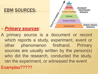 EBM SOURCES:
 Primary sources:
A primary source is a document or record
which reports a study, experiment, event or
other phenomenon firsthand. Primary
sources are usually written by the person(s)
who did the research, conducted the study,
ran the experiment, or witnessed the event
Examples?????
 