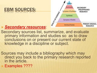 EBM SOURCES:
 Secondary resources:
Secondary sources list, summarize, and evaluate
primary information and studies so as to draw
conclusions on or present our current state of
knowledge in a discipline or subject.
Sources may include a bibliography which may
direct you back to the primary research reported
in the article.
 Examples ????
 