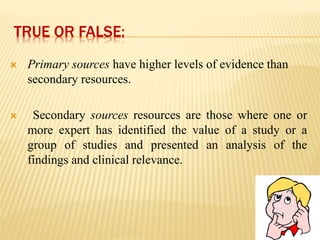 TRUE OR FALSE:
 Primary sources have higher levels of evidence than
secondary resources.
 Secondary sources resources are those where one or
more expert has identified the value of a study or a
group of studies and presented an analysis of the
findings and clinical relevance.
 