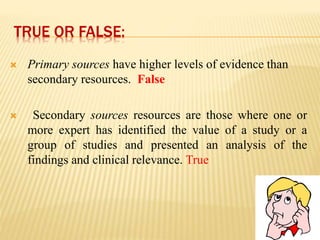 TRUE OR FALSE:
 Primary sources have higher levels of evidence than
secondary resources. False
 Secondary sources resources are those where one or
more expert has identified the value of a study or a
group of studies and presented an analysis of the
findings and clinical relevance. True
 