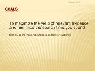 GOALS:
To maximize the yield of relevant evidence
and minimize the search time you spend
 Identify appropriate resources to search for evidence .
October 2, 2019
 