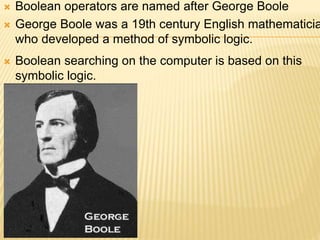  Boolean operators are named after George Boole
 George Boole was a 19th century English mathematicia
who developed a method of symbolic logic.
 Boolean searching on the computer is based on this
symbolic logic.
 