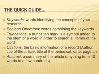 THE QUICK GUIDE…
 Keywords: words identifying the concepts of your
research
 Boolean Operators: words combining the keywords
 Truncations: a truncation mark is a symbol added to
the stem of a word in order to search all forms of the
word
 Citations: the basic information of a record (Author,
title of the article, title of the periodical, date, page…)
 Abstract: a summary of the article (anything from 10
words to a few hundreds)
 