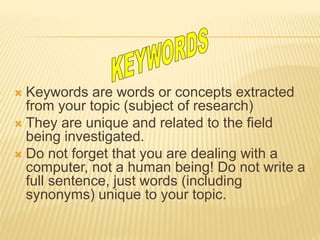  Keywords are words or concepts extracted
from your topic (subject of research)
 They are unique and related to the field
being investigated.
 Do not forget that you are dealing with a
computer, not a human being! Do not write a
full sentence, just words (including
synonyms) unique to your topic.
 