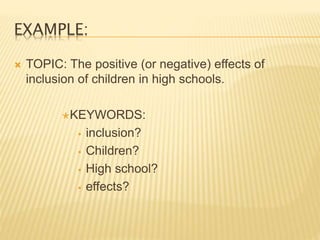 EXAMPLE:
 TOPIC: The positive (or negative) effects of
inclusion of children in high schools.
KEYWORDS:
 inclusion?
 Children?
 High school?
 effects?
 