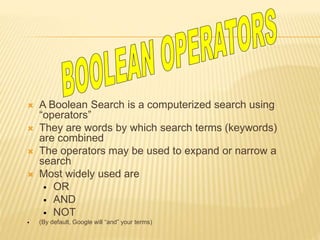  A Boolean Search is a computerized search using
“operators”
 They are words by which search terms (keywords)
are combined
 The operators may be used to expand or narrow a
search
 Most widely used are
 OR
 AND
 NOT
 (By default, Google will “and” your terms)
 