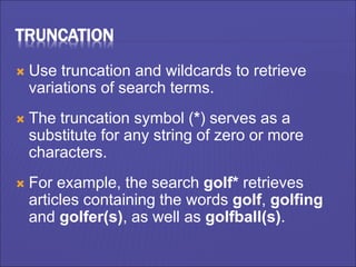 TRUNCATION
 Use truncation and wildcards to retrieve
variations of search terms.
 The truncation symbol (*) serves as a
substitute for any string of zero or more
characters.
 For example, the search golf* retrieves
articles containing the words golf, golfing
and golfer(s), as well as golfball(s).
 