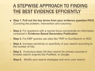 A STEPWISE APPROACH TO FINDING
THE BEST EVIDENCE EFFICIENTLY
 Step 1. Pull out the key terms from your evidence question PICO
(Covering the problem, intervention and outcome)
 Step 2. For questions with a narrow focus concentrate on information
contained in Evidence Based Secondary Publication
 Step 3. For EBP queries use sites like TRIP or SumSearch or NGC
 Step 4. Increase sensitivity or specificity of your search according to
the number of hits.
 Step 5. If previous steps fail then search for primary sources in
broader search engines like PubMed, or Google.
 Step 6. Modify your search strategies and rerun your search.
 