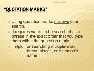 “QUOTATION MARKS”
 Using quotation marks narrows your
search.
 It requires words to be searched as a
phrase in the exact order that you type
them within the quotation marks.
 Helpful for searching multiple-word
terms, places, or a person’s
name.
Tara Guthrie, 2010
 