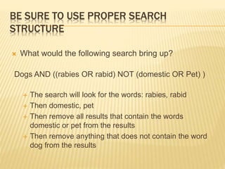 BE SURE TO USE PROPER SEARCH
STRUCTURE
 What would the following search bring up?
Dogs AND ((rabies OR rabid) NOT (domestic OR Pet) )
 The search will look for the words: rabies, rabid
 Then domestic, pet
 Then remove all results that contain the words
domestic or pet from the results
 Then remove anything that does not contain the word
dog from the results
 