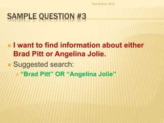 SAMPLE QUESTION #3
 I want to find information about either
Brad Pitt or Angelina Jolie.
 Suggested search:
 “Brad Pitt” OR “Angelina Jolie”
Tara Guthrie, 2010
 