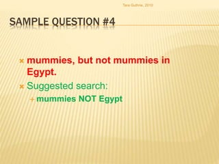 SAMPLE QUESTION #4
 mummies, but not mummies in
Egypt.
 Suggested search:
 mummies NOT Egypt
Tara Guthrie, 2010
 