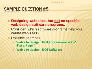 SAMPLE QUESTION #5
 Designing web sites, but not on specific
web design software programs.
 Consider: which software programs help you
create web sites?
 Possible searches:
 “web site design” NOT (Dreamweaver OR
“Front Page”)
 “web site design” NOT software
Tara Guthrie, 2010
 