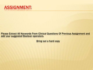 ASSIGNMENT:
Please Extract All Keywords From Clinical Questions Of Previous Assignment and
add your suggested Boolean operators.
Bring out a hard copy
 