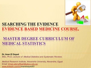 SEARCHING THE EVIDENCE
EVIDENCE BASED MEDICINE COURSE,
MASTER DEGREE CURRICULUM OF
MEDICAL STATISTICS
Dr. Iman El Sayed
MSc, Ph.D, Lecturer of Medical Statistics and Systematic Reviews.
Medical Research Institute, Alexandria University, Alexandria, Egypt.
Email: Eman.abd.elftaah@alexu.edu.eg
www.linkedin.com/in/imanelsayed83
 